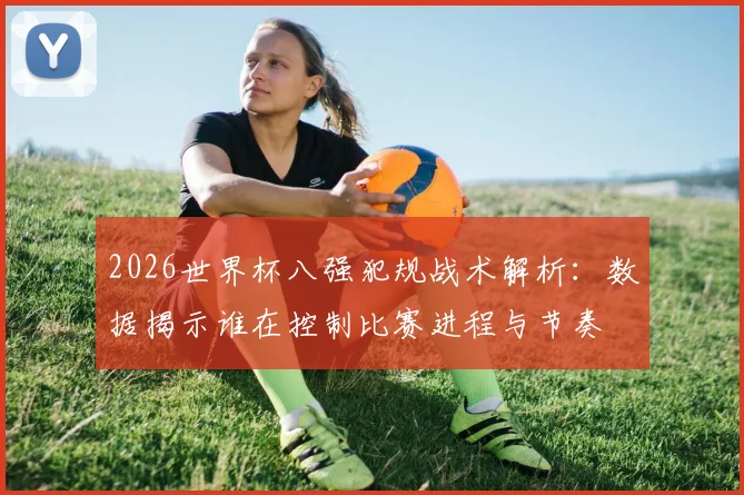 2026世界杯八强犯规战术解析：数据揭示谁在控制比赛进程与节奏