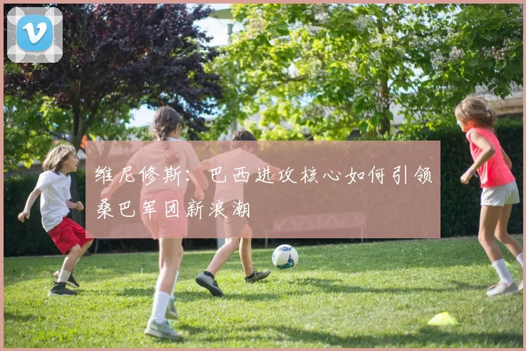 维尼修斯:巴西进攻核心如何引领桑巴军团新浪潮