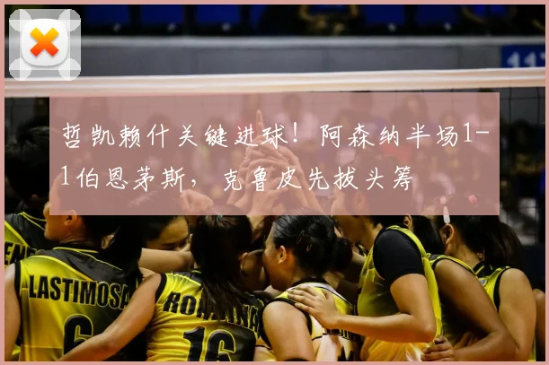 哲凯赖什关键进球!阿森纳半场1-1伯恩茅斯,克鲁皮先拔头筹