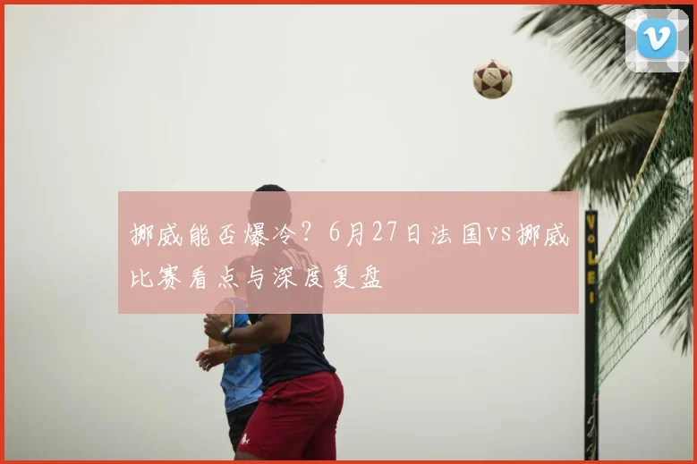 挪威能否爆冷?6月27日法国vs挪威比赛看点与深度复盘