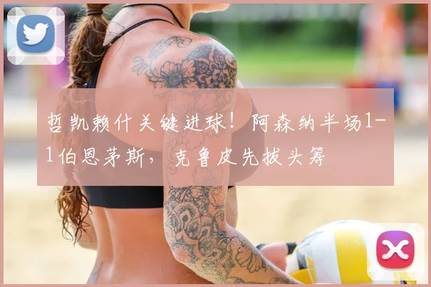 哲凯赖什关键进球!阿森纳半场1-1伯恩茅斯,克鲁皮先拔头筹