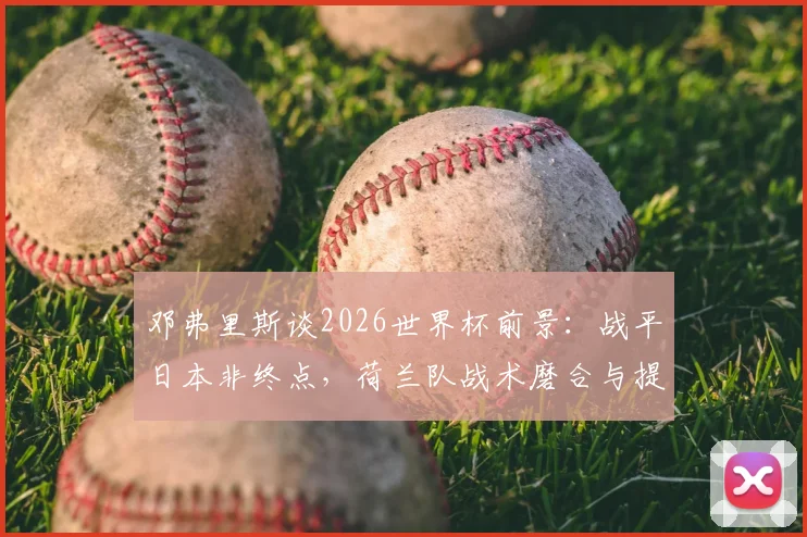 邓弗里斯谈2026世界杯前景：战平日本非终点，荷兰队战术磨合与提升空间是关键