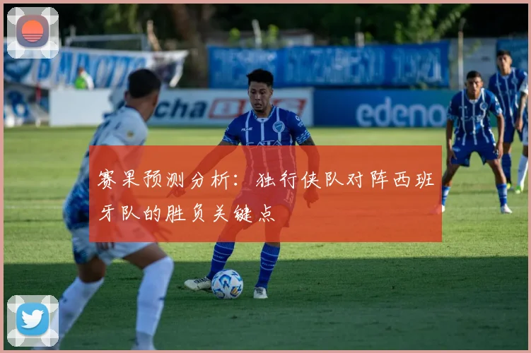赛果预测分析:独行侠队对阵西班牙队的胜负关键点