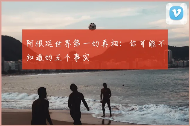 阿根廷世界第一的真相:你可能不知道的五个事实