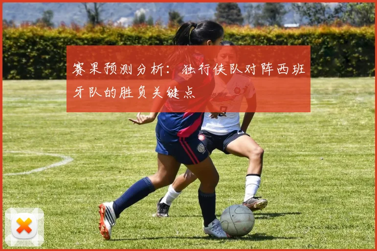赛果预测分析:独行侠队对阵西班牙队的胜负关键点