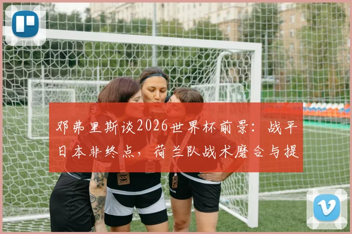 邓弗里斯谈2026世界杯前景:战平日本非终点,荷兰队战术磨合与提升空间是关键