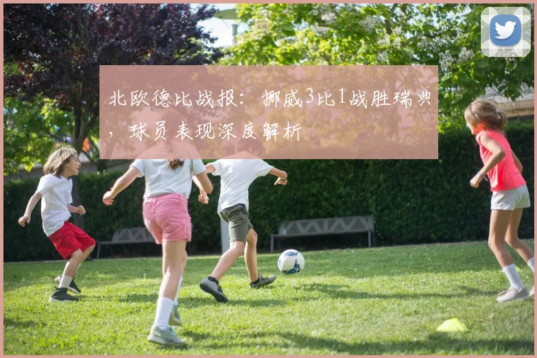 北欧德比战报：挪威3比1战胜瑞典，球员表现深度解析