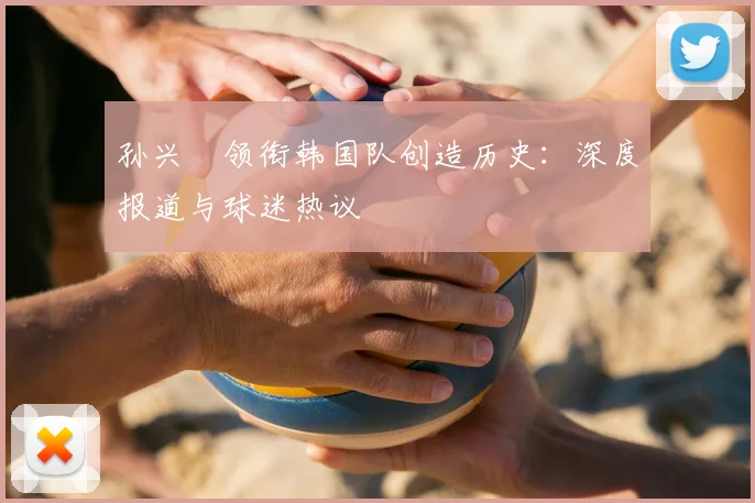 孙兴慜领衔韩国队创造历史：深度报道与球迷热议
