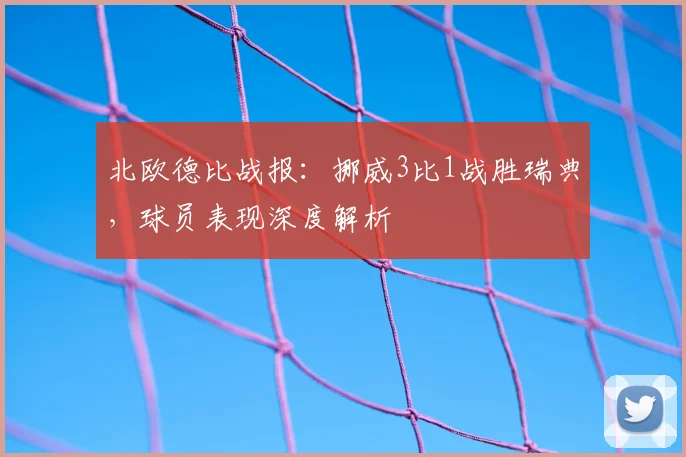 北欧德比战报：挪威3比1战胜瑞典，球员表现深度解析