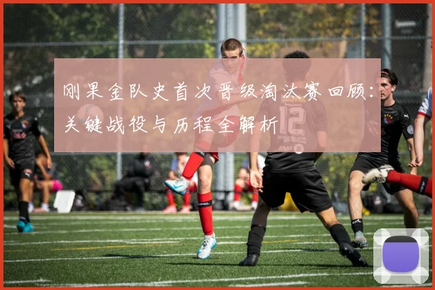 刚果金队史首次晋级淘汰赛回顾:关键战役与历程全解析