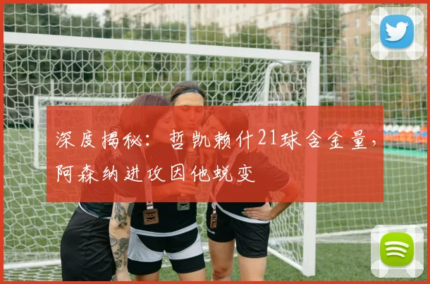 深度揭秘：哲凯赖什21球含金量，阿森纳进攻因他蜕变