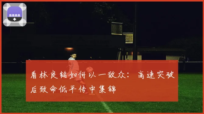 看林良铭如何以一敌众:高速突破后致命低平传中集锦