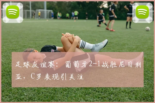 足球友谊赛:葡萄牙2-1战胜尼日利亚,C罗表现引关注