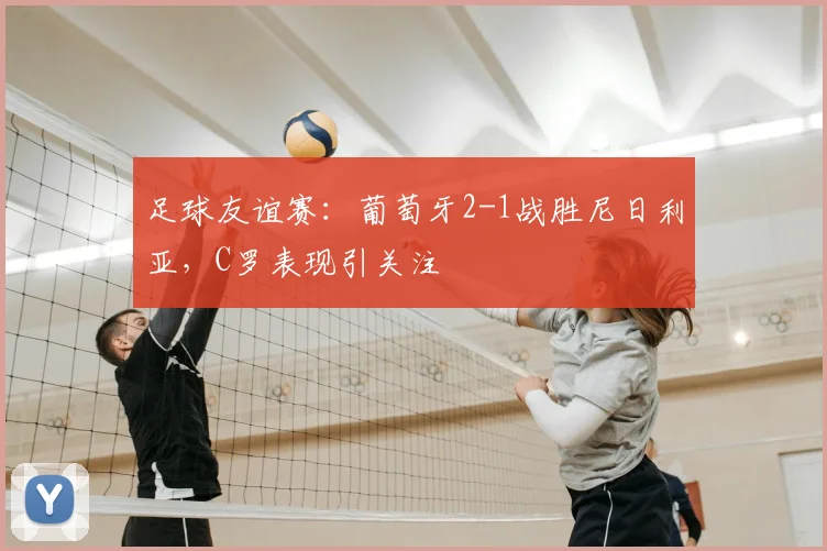 足球友谊赛:葡萄牙2-1战胜尼日利亚,C罗表现引关注
