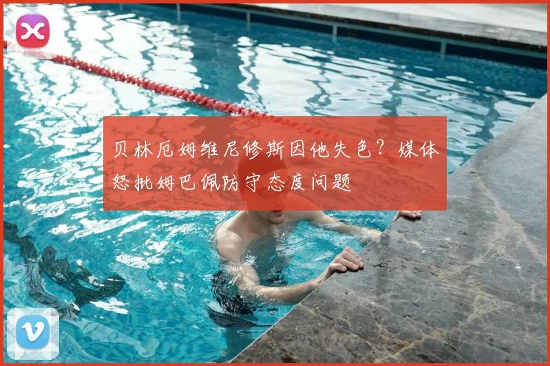 贝林厄姆维尼修斯因他失色?媒体怒批姆巴佩防守态度问题